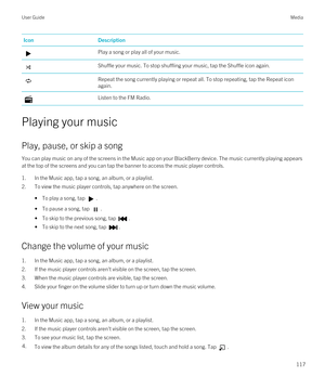 Page 117IconDescriptionPlay a song or play all of your music.Shuffle your music. To stop shuffling your music, tap the Shuffle icon again.Repeat the song currently playing or repeat all. To stop repeating, tap the Repeat icon again.Listen to the FM Radio.
Playing your music
Play, pause, or skip a song
You can play music on any of the screens in the Music app on your BlackBerry device. The music currently playing appears 
at the top of the screens and you can tap the banner to access the music player controls....