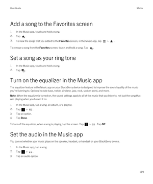 Page 119Add a song to the Favorites screen
1.In the Music app, touch and hold a song.
2.Tap .3.To view the songs that you added to the Favorites screen, in the Music app, tap  > .
To remove a song from the Favorites screen, touch and hold a song. Tap .
Set a song as your ring tone
1.In the Music app, touch and hold a song.
2.Tap .
Turn on the equalizer in the Music app
The equalizer feature in the Music app on your BlackBerry device is designed to improve the sound quality of the music 
you