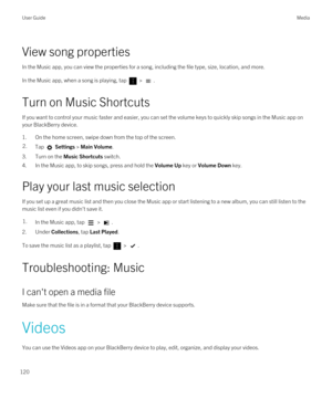 Page 120View song properties
In the Music app, you can view the properties for a song, including the file type, size, location, and more.
In the Music app, when a song is playing, tap  > .
Turn on Music Shortcuts
If you want to control your music faster and easier, you can set the volume keys to quickly skip songs in the Music app on 
your 
BlackBerry device.
1.On the home screen, swipe down from the top of the screen.
2.Tap  Settings > Main Volume.
3.Turn on the Music Shortcuts switch.
4.In the Music app, to...