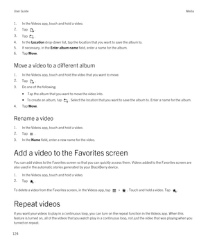 Page 1241.In the Videos app, touch and hold a video.2.Tap .3.Tap .
4.In the Location drop-down list, tap the location that you want to save the album to.
5.If necessary, in the Enter album name field, enter a name for the album.
6.Tap Move.
Move a video to a different album
1.In the Videos app, touch and hold the video that you want to move.
2.Tap .
3.Do one of the following:
