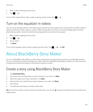 Page 1251.When a video is playing, tap the screen.2.Tap  > .
To turn off the repeat feature, when a video is playing, tap the screen. Tap  > .
Turn on the equalizer in videos
You can use the equalizer feature in the Videos app to improve the sound quality of your videos based on preset conditions. Options include bass, treble, airplane, and more. When the equalizer is turned on, the sound settings apply to all of the 
videos that you watch, not just the video that was playing when you turned on the equalizer....