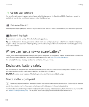 Page 142 Update your software
You can often gain a boost in power savings by using the latest version of the BlackBerry 10 OS. If a software update is 
available for your device, a notification appears in the 
BlackBerry Hub.
Use a media card
Reduce power usage by keeping less data on your device. Save data to a media card instead of your device storage space.
Turn off the flash
Conserve more power by turning off the flash when taking pictures.
Tip: Like most electronic devices, your device battery drains less...