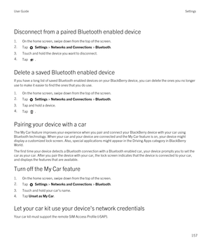 Page 157Disconnect from a paired Bluetooth enabled device
1.On the home screen, swipe down from the top of the screen.
2.Tap  Settings > Networks and Connections > Bluetooth.
3.Touch and hold the device you want to disconnect.
4.Tap .
Delete a saved Bluetooth enabled device
If you have a long list of saved Bluetooth enabled devices on your BlackBerry device, you can delete the ones you no longer 
use to make it easier to find the ones that you do use.
1.On the home screen, swipe down from the top of the screen....