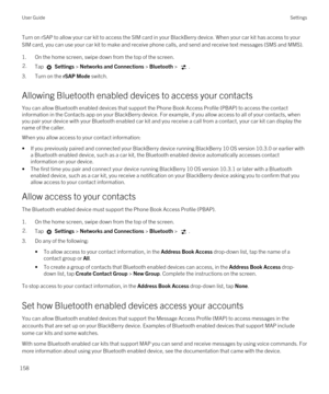 Page 158Turn on rSAP to allow your car kit to access the SIM card in your BlackBerry device. When your car kit has access to your 
SIM card, you can use your car kit to make and receive phone calls, and send and receive text messages (SMS and MMS).
1.On the home screen, swipe down from the top of the screen.
2.Tap  Settings > Networks and Connections > Bluetooth > .
3.Turn on the rSAP Mode switch.
Allowing Bluetooth enabled devices to access your contacts
You can allow Bluetooth enabled devices that support the...