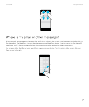 Page 17Where is my email or other messages?
All of your email, text messages, social networking notifications, missed calls, and voice mail messages can be found in the 
BlackBerry Hub. The BlackBerry Hub isn