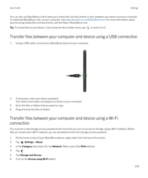 Page 203You can also use BlackBerry Link to keep your media files and documents in sync between your device and your computer. 
To download 
BlackBerry Link, on your computer, visit www.blackberry.com/BlackBerryLink. For more information about 
synchronizing media files and documents, see the Help in 
BlackBerry Link.
Tip: To locate files on your device, if you know the file or folder name, tap  to search for it.
Transfer files between your computer and device using a USB connection
1.Using a USB cable, connect...