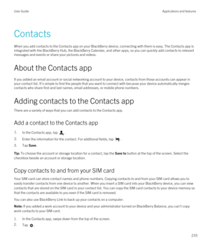 Page 233Contacts
When you add contacts to the Contacts app on your BlackBerry device, connecting with them is easy. The Contacts app is 
integrated with the 
BlackBerry Hub, the BlackBerry Calendar, and other apps, so you can quickly add contacts to relevant 
messages and events or share your pictures and videos.
About the Contacts app
If you added an email account or social networking account to your device, contacts from those accounts can appear in  your contact list. It