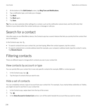 Page 2383.At the bottom of the Edit Contact screen, tap Ring Tone and Notifications.
4.Tap a notification type, and make your changes.
5.Tap Back.
6.Tap Back again.
7.Tap Save.
Tip: You can also customize other settings for a contact, such as the notification volume level, and the LED color that 
flashes on your device when the contact sends you a message or calls you.
Search for a contact
Like other apps on your BlackBerry device, the Contacts app has a search feature that lets you quickly find the contact that...