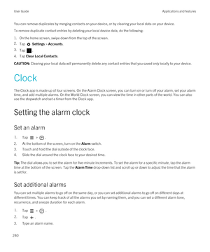 Page 240You can remove duplicates by merging contacts on your device, or by clearing your local data on your device.
To remove duplicate contact entries by deleting your local device data, do the following:
1.On the home screen, swipe down from the top of the screen.
2.Tap  Settings > Accounts.
3.Tap .
4.Tap Clear Local Contacts.
CAUTION: Clearing your local data will permanently delete any contact entries that you saved only locally to your device.
Clock
The Clock app is made up of four screens. On the Alarm...