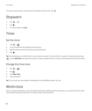 Page 242To cancel a snoozed alarm, tap the time at the bottom of the screen. Tap .
Stopwatch
1.Tap  > .2.Tap .
3.To start a new lap, tap Lap.
Timer
Set the timer
1.Tap  > .
2.Touch and hold the dial outside of the clock face.
3.Slide the dial around the clock face to your desired time.
4.Tap .Tip: The dial allows you to set the timer in one-minute increments. To set the timer for a specific minute and second, tap 
. Tap the Set Time drop-down list. Scroll up or down to adjust the hours, minutes, and seconds that...