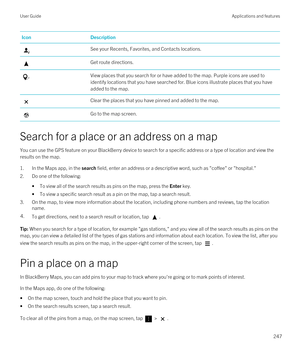 Page 247IconDescriptionSee your Recents, Favorites, and Contacts locations.Get route directions.View places that you search for or have added to the map. Purple icons are used to identify locations that you have searched for. Blue icons illustrate places that you have 
added to the map.Clear the places that you have pinned and added to the map.Go to the map screen.
Search for a place or an address on a map
You can use the GPS feature on your BlackBerry device to search for a specific address or a type of...