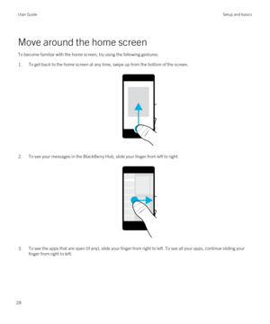 Page 28Move around the home screen
To become familiar with the home screen, try using the following gestures.
1.To get back to the home screen at any time, swipe up from the bottom of the screen.
 
 
2.To see your messages in the BlackBerry Hub, slide your finger from left to right.
 
 
3.To see the apps that are open (if any), slide your finger from right to left. To see all your apps, continue sliding your finger from right to left.
 
User GuideSetup and basics
28 