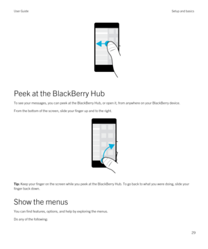 Page 29 
Peek at the BlackBerry Hub
To see your messages, you can peek at the BlackBerry Hub, or open it, from anywhere on your BlackBerry device.
From the bottom of the screen, slide your finger up and to the right.
 
 
Tip: Keep your finger on the screen while you peek at the BlackBerry Hub. To go back to what you were doing, slide your 
finger back down.
Show the menus
You can find features, options, and help by exploring the menus.
Do any of the following:
User GuideSetup and basics
29 