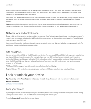 Page 285Your administrator may require you to set a work space password to protect files, apps, and data associated with your 
organization, such as your work email account. Your administrator sets rules to control whether you can use the same 
password for both your work space and device.
If you enter your work space password more than the allowed number of times, your work space and the contents within it  are deleted. You can reduce or increase the number of allowed work password attempts in your 
BlackBerry...