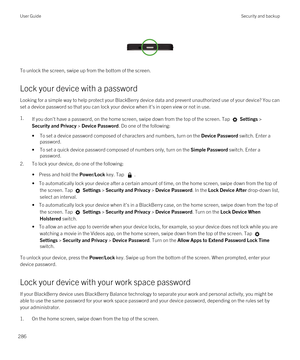 Page 286 
 
To unlock the screen, swipe up from the bottom of the screen.
Lock your device with a password
Looking for a simple way to help protect your BlackBerry device data and prevent unauthorized use of your device? You can 
set a device password so that you can lock your device when it