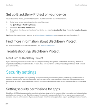 Page 290Set up BlackBerry Protect on your device
To use BlackBerry Protect, your BlackBerry device must be connected to a wireless network.
1.On the home screen, swipe down from the top of the screen.
2.Tap  Settings > BlackBerry Protect.
3.Turn on the BlackBerry Protect switch.
4.To be able to view the current location of your device on a map, tap Location Services. Turn on the Location Services 
switch.
Tip: To use BlackBerry Protect features, go to http://protect.blackberry.com and sign in with your...