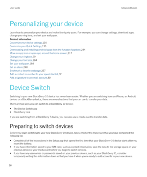 Page 36Personalizing your device
Learn how to personalize your device and make it uniquely yours. For example, you can change settings, download apps, change your ring tone, and set your wallpaper.
Related information
Customize your device settings,130
Customize your Quick Settings,130
Downloading and installing Android apps from the Amazon Appstore,244
Move an app icon or open app around the home screen,217
Change your ringtone,59
Change your font size,184
Set your wallpaper,184
Set an alarm,240
Bookmark a...