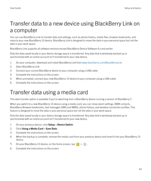 Page 41Transfer data to a new device using BlackBerry Link on 
a computer
You can use BlackBerry Link to transfer data and settings, such as phone history, media files, browser bookmarks, and 
more to your new 
BlackBerry 10 device. BlackBerry Link is designed to move the data in your personal space but not the 
data in your work space.
BlackBerry Link supports all software versions except BlackBerry Device Software 4.x and earlier.
Only the data saved locally in your device storage space is transferred. Any...