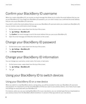 Page 46Confirm your BlackBerry ID username
When you create a BlackBerry ID, you receive an email message that allows you to confirm the email address that you use 
as your 
BlackBerry ID. If you forget your BlackBerry ID password, you can reset it easily if you confirmed the email address 
that you use as your 
BlackBerry ID username.
If you didn