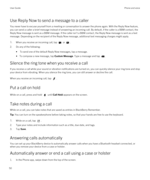 Page 50Use Reply Now to send a message to a caller
You never have to excuse yourself from a meeting or conversation to answer the phone again. With the Reply Now feature, 
you can send a caller a brief message instead of answering an incoming call. By default, if the caller is a 
BBM contact, the 
Reply Now message is sent as a 
BBM message. If the caller isn