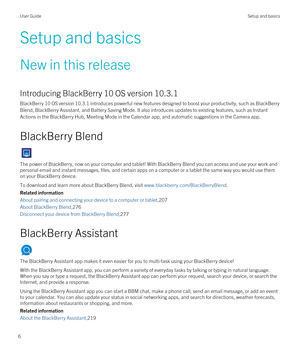 Page 6Setup and basics
New in this release
Introducing BlackBerry 10 OS version 10.3.1
BlackBerry 10 OS version 10.3.1 introduces powerful new features designed to boost your productivity, such as BlackBerry 
Blend
, BlackBerry Assistant, and Battery Saving Mode. It also introduces updates to existing features, such as Instant 
Actions
 in the BlackBerry Hub, Meeting Mode in the Calendar app, and automatic suggestions in the Camera app.
BlackBerry Blend
The power of BlackBerry, now on your computer and tablet!...