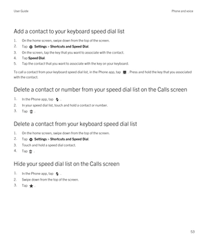 Page 53Add a contact to your keyboard speed dial list
1.On the home screen, swipe down from the top of the screen.
2.Tap  Settings > Shortcuts and Speed Dial.
3.On the screen, tap the key that you want to associate with the contact.
4.Tap Speed Dial.
5.Tap the contact that you want to associate with the key on your keyboard.
To call a contact from your keyboard speed dial list, in the Phone app, tap . Press and hold the key that you associated 
with the contact.
Delete a contact or number from your speed dial...