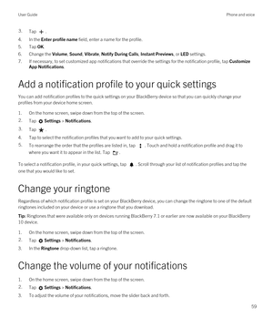 Page 593.Tap .
4.In the Enter profile name field, enter a name for the profile.
5.Tap OK.
6.Change the Volume, Sound, Vibrate, Notify During Calls, Instant Previews, or LED settings.
7.If necessary, to set customized app notifications that override the settings for the notification profile, tap Customize 
App Notifications
.
Add a notification profile to your quick settings
You can add notification profiles to the quick settings on your BlackBerry device so that you can quickly change your 
profiles from your...