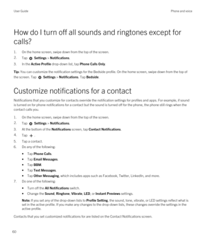 Page 60How do I turn off all sounds and ringtones except for 
calls?
1.On the home screen, swipe down from the top of the screen.
2.Tap  Settings > Notifications.
3.In the Active Profile drop-down list, tap Phone Calls Only.
Tip: You can customize the notification settings for the Bedside profile. On the home screen, swipe down from the top of 
the screen. Tap 
 Settings > Notifications. Tap Bedside.
Customize notifications for a contact
Notifications that you customize for contacts override the notification...