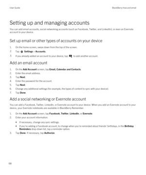 Page 68Setting up and managing accounts
You can add email accounts, social networking accounts (such as Facebook, Twitter, and LinkedIn), or even an Evernote 
account to your device.
Set up email or other types of accounts on your device
1.On the home screen, swipe down from the top of the screen.
2.Tap  Settings > Accounts.3.If you already added an account to your device, tap  to add another account.
Add an email account
1.On the Add Account screen, tap Email, Calendar and Contacts.
2.Enter the email address....