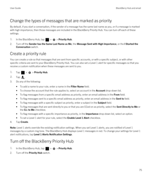 Page 75Change the types of messages that are marked as priority
By default, if you start a conversation, if the sender of a message has the same last name as you, or if a message is marked 
with high importance, then those messages are included in the 
BlackBerry Priority Hub. You can turn off each of these 
settings.
1.In the BlackBerry Hub, tap  >  > Priority Hub.
2.Turn off the Sender has the Same Last Name as Me, the Message Sent with High Importance, or the I Started the 
Conversation
 switch.
Create a...