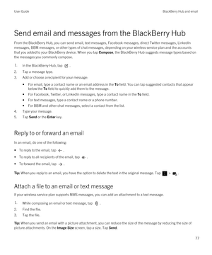 Page 77Send email and messages from the BlackBerry Hub
From the BlackBerry Hub, you can send email, text messages, Facebook messages, direct Twitter messages, LinkedIn 
messages, BBM messages, or other types of chat messages, depending on your wireless service plan and the accounts 
that you added to your 
BlackBerry device. When you tap Compose, the BlackBerry Hub suggests message types based on 
the messages you commonly compose.
1.In the BlackBerry Hub, tap .
2.Tap a message type.
3.Add or choose a recipient...