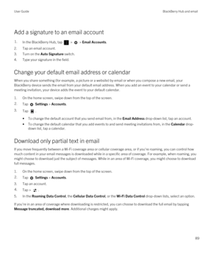 Page 89Add a signature to an email account
1.In the BlackBerry Hub, tap  >  > Email Accounts.
2.Tap an email account.
3.Turn on the Auto Signature switch.
4.Type your signature in the field.
Change your default email address or calendar
When you share something (for example, a picture or a website) by email or when you compose a new email, your 
BlackBerry device sends the email from your default email address. When you add an event to your calendar or send a 
meeting invitation, your device adds the event to...