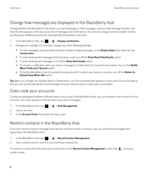 Page 90Change how messages are displayed in the BlackBerry Hub
Change whether the BlackBerry Hub shows your sent messages or filed messages, how you view message threads, and 
how the date appears at the top of your list of messages and notifications. You can also change how the senders