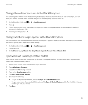 Page 91Change the order of accounts in the BlackBerry Hub
You can change the order in which the BlackBerry Hub displays the accounts in the Account Tab. For example, you can 
move your favorite accounts or the accounts that you use most frequently to the top of the list.
1.In the BlackBerry Hub, tap  >  > Hub Management.2.Tap .
3.Touch and hold an account, then slide your finger up or down to change where the account appears in the list of  accounts in the Account Tab.
4.To save your changes, tap .
Change which...