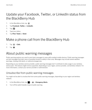 Page 93Update your Facebook, Twitter, or LinkedIn status from 
the 
BlackBerry Hub
1.In the BlackBerry Hub, tap .
2.Tap Facebook, Twitter, or LinkedIn.
3.Tap .
4.Type your status.
5.Tap Post, Tweet, or Send.
Make a phone call from the BlackBerry Hub
1.Tap  > Calls.2.Tap .
About public warning messages
Public warning systems are used to send alert messages to users with enabled mobile devices. Public warning messages  are text messages that alert users of possible threats to safety in their area. Messages may...