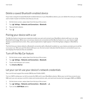 Page 155Delete a saved Bluetooth enabled device
If you have a long list of saved Bluetooth enabled devices on your BlackBerry device, you can delete the ones you no longer 
use to make it easier to find the ones that you do use.
1.On the home screen, swipe down from the top of the screen.
2.Tap  Settings > Networks and Connections > Bluetooth.
3.Tap and hold a device.
4.Tap .
Pairing your device with a car
The My Car feature improves your experience when you pair and connect your BlackBerry device with your car...