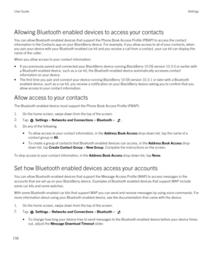 Page 156Allowing Bluetooth enabled devices to access your contacts
You can allow Bluetooth enabled devices that support the Phone Book Access Profile (PBAP) to access the contact 
information in the Contacts app on your 
BlackBerry device. For example, if you allow access to all of your contacts, when 
you pair your device with your 
Bluetooth enabled car kit and you receive a call from a contact, your car kit can display the 
name of the caller.
When you allow access to your contact information:
