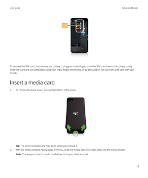 Page 19 
To remove the SIM card, first remove the battery. Using your index finger, push the SIM card toward the battery cavity. 
Slide the SIM card out completely using your index finger and thumb, or by pressing on the top of the SIM card with your 
thumb.
Insert a media card
1.To remove the back cover, pull up the bottom of the cover.
 
 
Tip: The cover is flexible and may bend when you remove it.2.With the metal contacts facing away from you, slide the media card (microSD card) into the slot as shown.Note:...