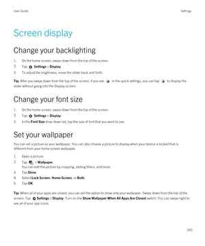 Page 181Screen display
Change your backlighting
1.On the home screen, swipe down from the top of the screen.
2.Tap  Settings > Display.
3.To adjust the brightness, move the slider back and forth.
Tip: After you swipe down from the top of the screen, if you see  in the quick settings, you can tap  to display the 
slider without going into the Display screen.
Change your font size
1.On the home screen, swipe down from the top of the screen.
2.Tap  Settings > Display.
3.In the Font Size drop-down list, tap the size...