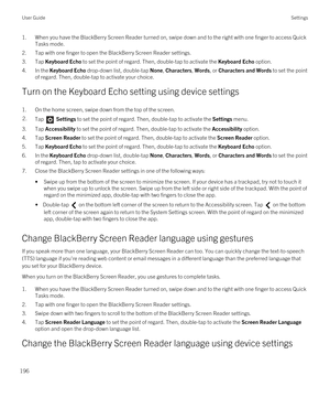 Page 1961.When you have the BlackBerry Screen Reader turned on, swipe down and to the right with one finger to access Quick 
Tasks mode.
2.Tap with one finger to open the BlackBerry Screen Reader settings.
3.Tap Keyboard Echo to set the point of regard. Then, double-tap to activate the Keyboard Echo option.
4.In the Keyboard Echo drop-down list, double-tap None, Characters, Words, or Characters and Words to set the point 
of regard. Then, double-tap to activate your choice.
Turn on the Keyboard Echo setting...