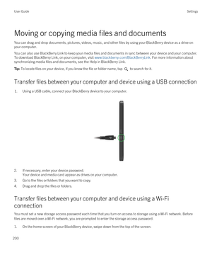 Page 200Moving or copying media files and documents
You can drag and drop documents, pictures, videos, music, and other files by using your BlackBerry device as a drive on 
your computer.
You can also use BlackBerry Link to keep your media files and documents in sync between your device and your computer. 
To download 
BlackBerry Link, on your computer, visit www.blackberry.com/BlackBerryLink. For more information about 
synchronizing media files and documents, see the Help in 
BlackBerry Link.
Tip: To locate...