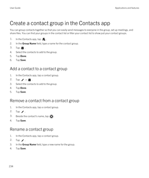 Page 234Create a contact group in the Contacts app
You can group contacts together so that you can easily send messages to everyone in the group, set up meetings, and 
share files. You can find your groups in the contact list or filter your contact list to show just your contact groups.
1.In the Contacts app, tap .
2.In the Group Name field, type a name for the contact group.
3.Tap .
4.Select the contacts to add to the group.
5.Tap Done.
6.Tap Save.
Add a contact to a contact group
1.In the Contacts app, tap a...