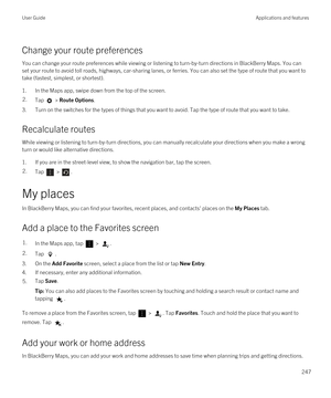 Page 247Change your route preferences
You can change your route preferences while viewing or listening to turn-by-turn directions in BlackBerry Maps. You can 
set your route to avoid toll roads, highways, car-sharing lanes, or ferries. You can also set the type of route that you want to\
 
take (fastest, simplest, or shortest).
1.In the Maps app, swipe down from the top of the screen.
2.Tap  > Route Options.
3.Turn on the switches for the types of things that you want to avoid. Tap the type of route that you...