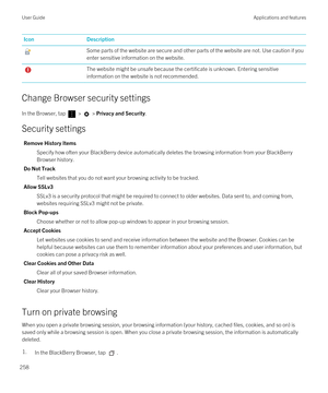 Page 258IconDescriptionSome parts of the website are secure and other parts of the website are not. Use caution if you enter sensitive information on the website.The website might be unsafe because the certificate is unknown. Entering sensitive information on the website is not recommended.
Change Browser security settings
In the Browser, tap  >  > Privacy and Security.
Security settings
Remove History Items
Specify how often your BlackBerry device automatically deletes the browsing information from your...