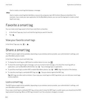 Page 262Use to create a smart tag that displays a message.
Other
Use to create a smart tag that identifies a resource by using your own URI (Uniform Resource Identifier). For 
example, if you create your own application for the 
BlackBerry device, you can use this tag type to create a smart 
tag for your app.
Favorite a smart tag
You can make smart tags easier to find if you mark them as favorites.
1.In the Smart Tags app, touch and hold the tag that you want to favorite.
2.Tap .
View your favorite smart tags
In...