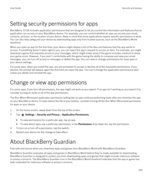 Page 291Setting security permissions for apps
BlackBerry 10 OS includes application permissions that are designed to let you control the information and features that an 
application can access on your 
BlackBerry device. For example, you can control whether an app can access your email, 
contacts, pictures, or the location of your device. Keep in mind that some applications require specific permissions to work. 
You can also help safeguard your device by downloading apps only from trusted sources, such as the...