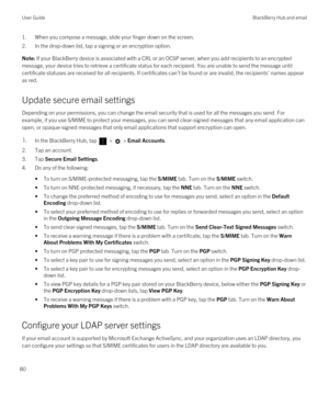 Page 801.When you compose a message, slide your finger down on the screen.
2.In the drop-down list, tap a signing or an encryption option.
Note: If your BlackBerry device is associated with a CRL or an OCSP server, when you add recipients to an encrypted 
message, your device tries to retrieve a certificate status for each recipient. You are unable to send the message until 
certificate statuses are received for all recipients. If certificates can