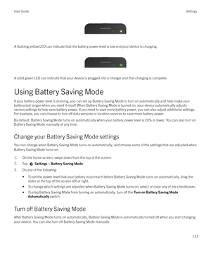 Page 133 
A 
flashing yellow LED can indicate that the battery power level is low and your device is charging.
 
 
A solid green LED can indicate that your device is plugged into a charger and that charging is complete.
Using Battery Saving Mode
If your battery power level is draining, you can set up Battery Saving Mode to turn on automatically and help make your battery last longer when you need it most! When Battery Saving Mode is turned on, your device automatically adjusts
various settings to help save...