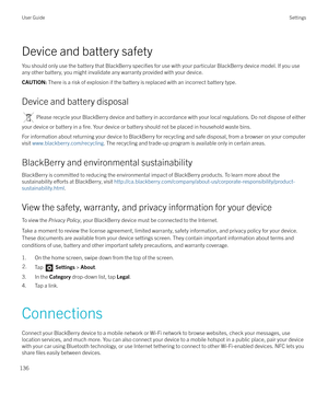 Page 136Device and battery safetyYou should only use the battery that BlackBerry 
specifies for use with your particular BlackBerry device model. If you use
any other battery, you might invalidate any warranty provided with your device.
CAUTION:  There is a risk of explosion if the battery is replaced with an incorrect battery type.
Device and battery disposal
 Please recycle your BlackBerry device and battery in accordance with your local regulations. Do not dispose of either
your device or battery in a 
fire....