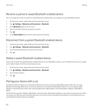 Page 150Rename a paired or saved Bluetooth enabled device
You can change the name of a paired or saved Bluetooth enabled device as it appears on your BlackBerry device.
1. On the home screen, swipe down from the top of the screen.
2.Tap   Settings  > Networks and Connections  > Bluetooth .
3. If the  Bluetooth switch is o